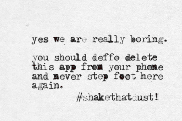 yes we are really boring. you should deffo delete this app from your phone and never step foot here again. #shakethatdust! 