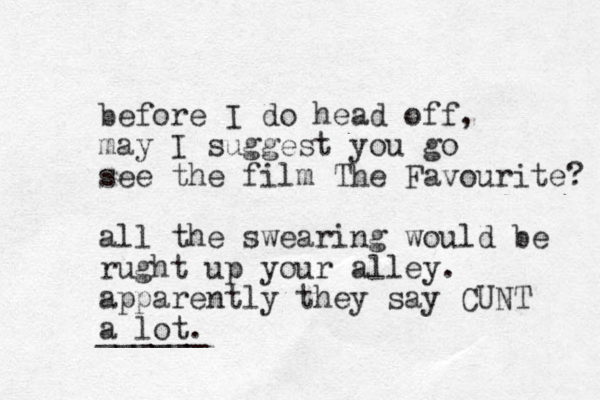 before I do head off, may I suggest you go see the film The Favourite? all the swearing would be rught up your alley. apparently they say CUNT a lot. ______ 