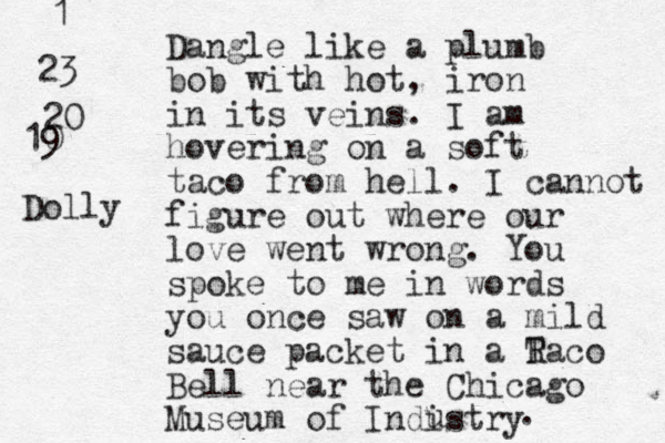 Dangle like a plumb bob with hot , iron in its veins. I am ho ering v on a soft taco from hell. I cannot figure out where our love went wrong. You spoke to me in words you once saw on a mild sauce packet in a R Taco Bell near the Chicago Museum of Indistry u . 23 1 20 10 9 Dolly