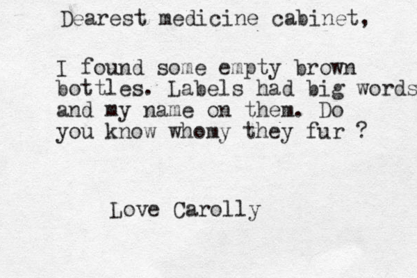Dearest medicine cabinet, I found some empty brown bottles. Labels had big words and my name on them. Do you know whomy they fur ? Love Carolly