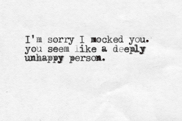 I'm sorry I mocked you. you seem like a deeply unhappy person.