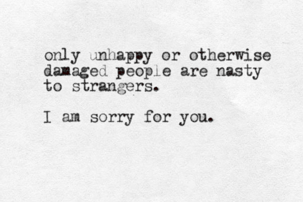 only unhappy or otherwise damaged people are nasty to strangers. I am sorry for you.