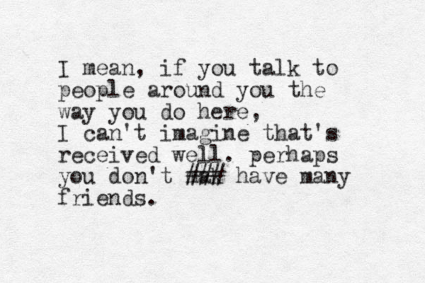 I mean, if you talk to people around you the way you do here, I can't imagine that's received well. perhaps you don't mak ### have many friends.