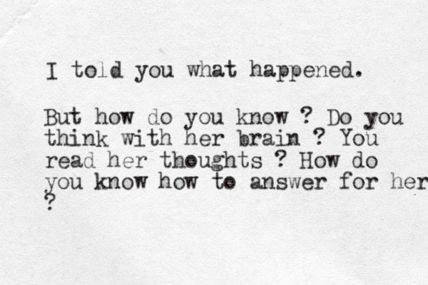 I told you what happened. But how do you know ? Do you think with her brain ? You read her thoughts ? How do you know how to answer for her ?