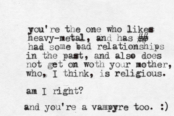 you're the one who likes heavy-metal, and has so ## had so me bad relationships in the past, and also does o n t get on woth your mother, who, I think, is religious. am I right? and you're a vampyre too. :) 
