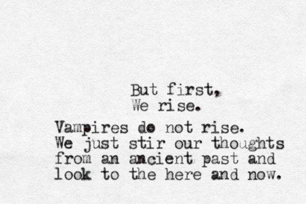 But first, We rise. Vampires do not rise. We just stir our thoughts from an ancient past and look to the here and now. 