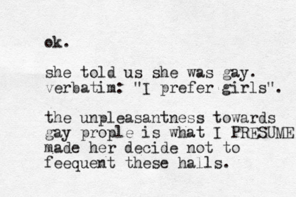 ok. she told us she was gay. verbatim: "I prefer girls". the unpleasantness towards gay prople is what I PRESUME made her decide not to feequent these halls.