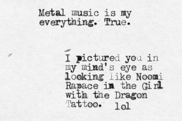 Metal music is my everything. True. I pictured you in my mind's eye as looking like Noomi Rapace in the Girl with the Dragon Tattoo. lol