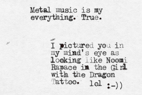 Metal music is my everything. True. I pictured you in my mind's eye as looking like Noomi Rapace in the Girl with the Dragon Tattoo. lol :-)) 