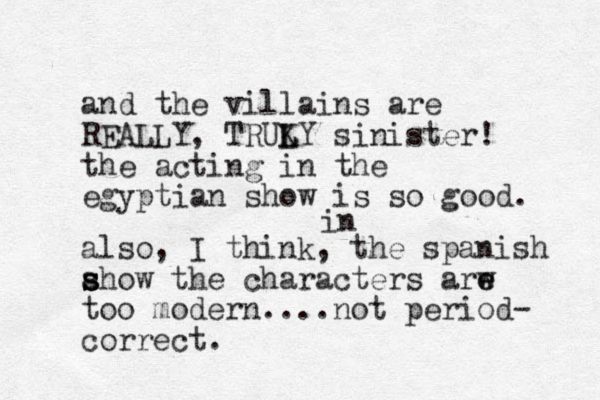 and the villains are REALLY, TRUKY L L sinister! the acting in the egyptian show is so good. also, I think, the spanish ahow s s s the characters arw e e too modern....not period- correct. in 