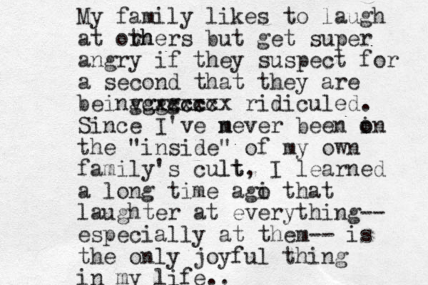 My family likes to laugh at orh thers but get super angry if they suspect for a second that they are beinv g gggg cxccc xccc xxxx ridiculed. Si nce I've m never been i o on the "inside" of my own family's cult lt, I learned a long time agi o that laughter at everything-- especially at them-- is the only joyful thing in my life.. 