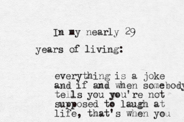 In my nearly 29 years of living: everything is a joke and if and when somebody tells you you're not supposed to laugh at life, that's when you 