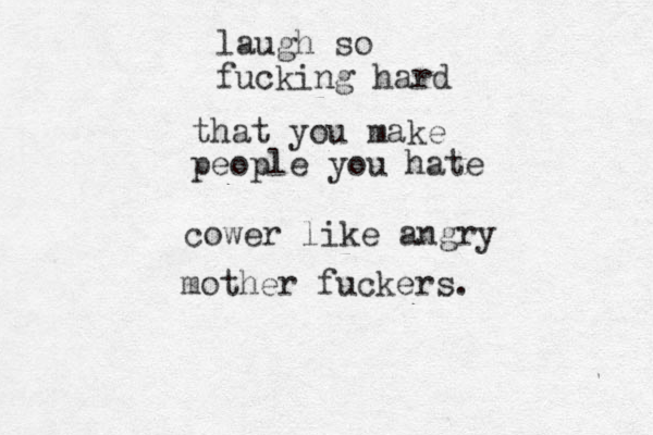 laugh so fucking hard that you make people you hate cower like angry mother fuckers.