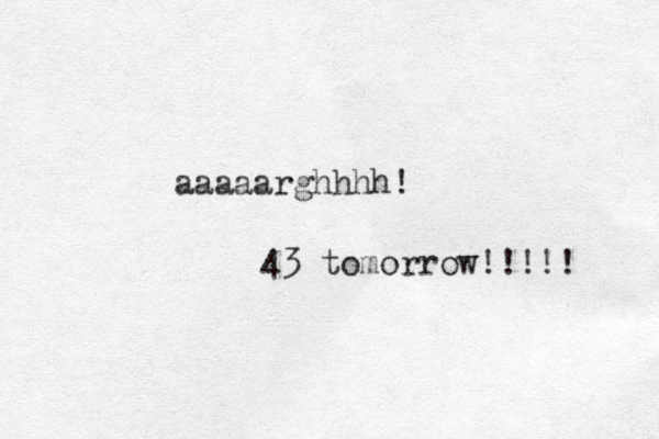 aaaaarghhhh! 43 tomorrow!!!!! 