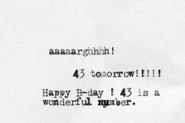 aaaaarghhhh! 43 tomorrow!!!!! Happy B-day ! 43 is a wonderful ny u number.