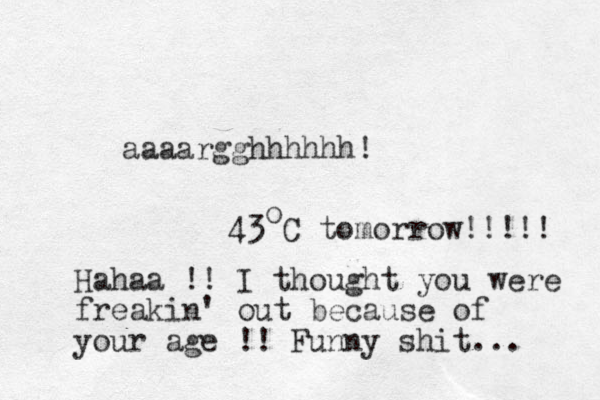 aaaargghhhhhh! 43 C tomorrow!!!!! o Hahaa !! I thought you were freakin' out because of your age !! Funny shit... 