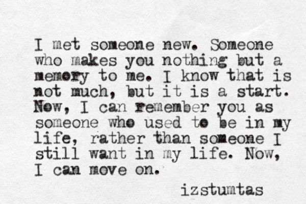 I met someone new. Someone who makes you nothing but a memory to me . I know that is not much, but it is a start. Now, I can remember you as someone who used to be in my life, rather than someone I still want in my life. Now, I can move on. izstumtas 