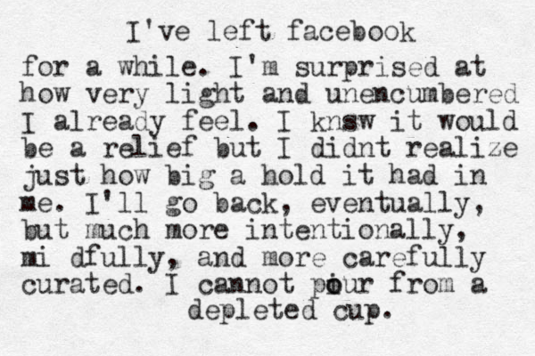 I've left facebook for a while . I'm surprised at how very light and unencumbered I already feel . I knsw it would be a relief but I didnt realize just how big a hold it had in me . I'll go back, eventually, but much more intentionally, mi dfully, and more carefully curated . I cannot piur o o from a depleted cup. 