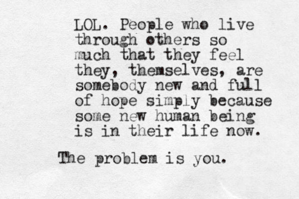 LOL. People who live through others so much that they feel they, themselves, are somebody new and full of hope simply because some new human being is in their life now. The problem is you. 