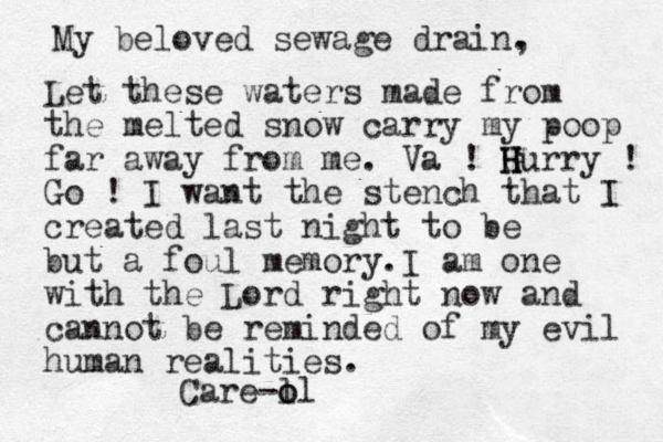 My beloved sewage drain. , Let these waters made from the melted snow carry my poop far away from me. Va ! H G H Hurry ! Go ! I want the stench that I created last night to be but a foul memory. I a m one with the Lord right now and cannot be reminded of my evil human realities. Care-o l ol