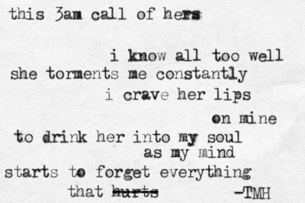 this 3am call of hers i know all too well she torments me constantly i crave her lips on mine to drink her into my soul as my mind starts to forget everything that hurts ----- ----- -TMH 