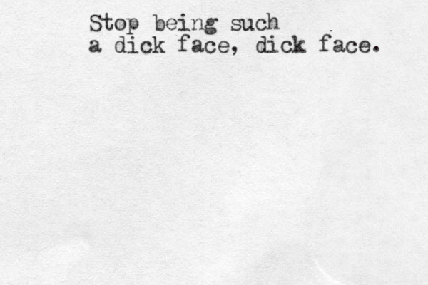 Stop being such a dick face, dick face. 