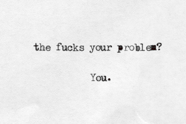 the fucks your problem? You. 