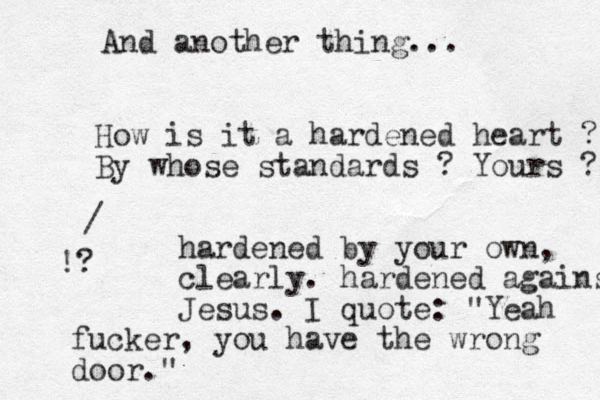 And another thing... How is it a hardened heart ? By whose standards ? Yours ? hardened by your own, clearly. hardened against Jesus. I quote: "Yeah fucker , you have the wrong door." / !?