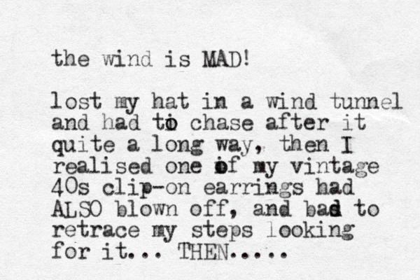 the wind is MAD! lost my hat in a wind tunnel and had ti o o chase after it quite a long way, the n I realised one if o o my vintage 40s clip-on earrings had ALSO blown off, and bas d d to retrace my steps looking for it... THE N .....