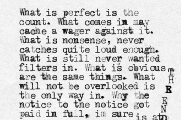 What is perfect is the count. What comes in may cache a wager against it. What is nonsense, never catches quite loud enough. What is still never wanted filters in. What is obvious are the same things. What will not be overlooked is the only way in. Why the notice to the notice got paid in full, im sure is at T H R E E E E N D 