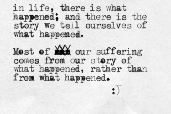 in life, there is what happened, ; and there is the story we tell ourselves of what happened . Most of out r xxx xxx our suffering comes from our story of what happened, rather than from what happened . :) --- /// \\\ 