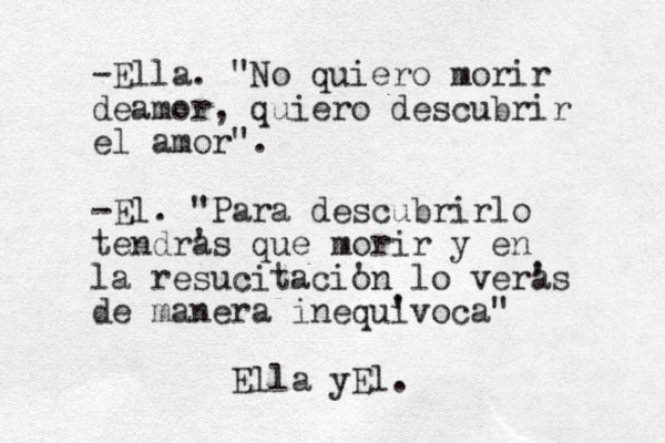 -Ella. "No quiero morir deamor, quiero descubrir el amor". -El. "Para descubrirlo tendras ' que morir y en la resucitacion ' lo vera 's de manera inequi 'voca" Ella yEl.