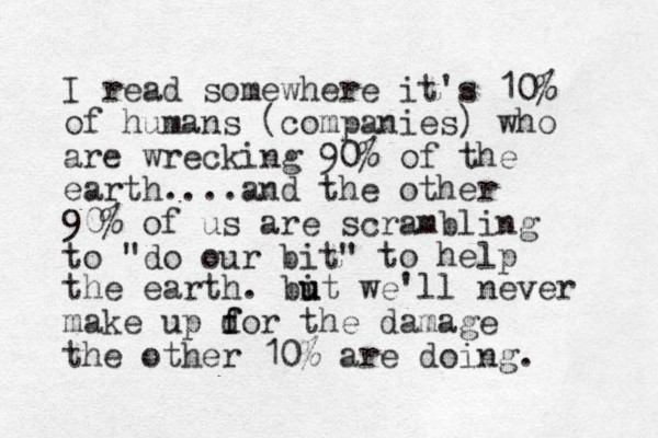 I read somewhere it's 10% of humans (companies) who are wrecking 90% of the earth....and the other 90% of us are scrambling to "do our bit" to help the earth. bi u ut we'll never make up d f for the damage the other 10% are doing. 