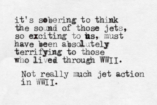 it's sobering to think the sound of those jets, so exciting to hs u u , must have been absolutely terrifying to those who lived through WWII. Not really much jet action in WWII.