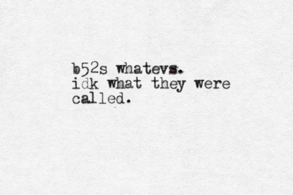 b52s whatevs. idk what they were called.
