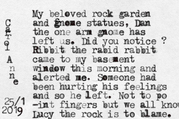 My beloved rock garden and f gnome g e statues, Dan the one arm gnome has left us. Did you notice ? Ribbit the rabid rabbit came to my basement window this morning and alerted me e. Someone had been hurting his feelings and so he left. Not to po -int fingers but we all know Lucy the rock is to blame. C a r r o l A n n e 25/1 2019