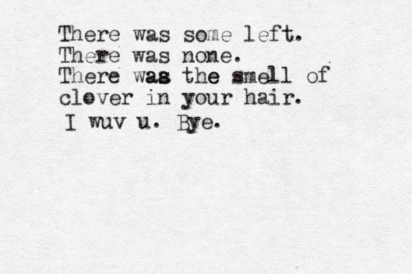 There was some left. There was none. There waa as the s e smell of clover in your hair. I wuv u. Bye.