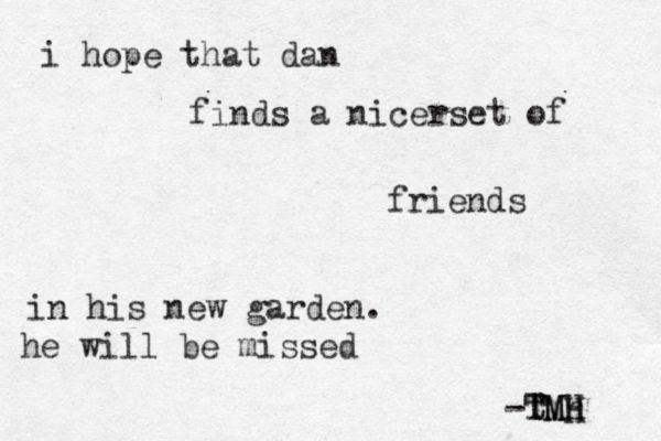 i hope that dan finds a nicerset of friends in his new garden. he will be missed -tmh TMH TMH 