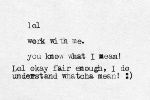 lol work with me. you know what I mean! Lol okay fair enough, I do understand whatcha mean! :) 
