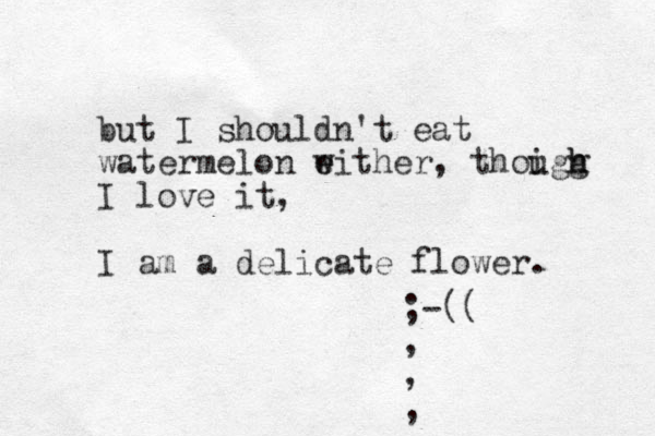 but I shouldn't eat watermelon w e either, thoigg u h h I love it, I am a delicate flower. ;-(( , , , ,