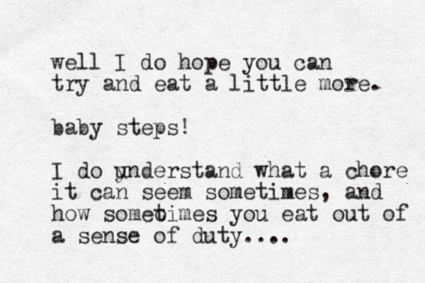 well I do hope you can try and eat a little more. baby steps! I do ynderstand u what a chore it can seem sometimes, and how someo times you eat out of a sense of duty....