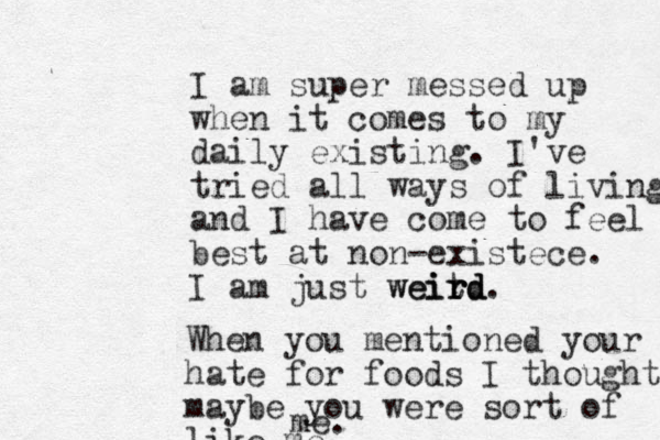 I am super messed up when it comes to my daily existing. I've tried all ways of living and I have come to feel best at non-existece. I am just weitd ir rd weird. When you mentioned your hate for foods I thought maybe you were sort of like me m e.