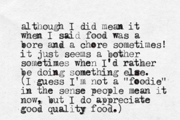 although I did mean it when I said food was a bore and a chore sometimes! it just seems a bother sometimes when I'd rather be doing something else. (I guess I'm ot n a "foodie" in the sense people mean it now, but I do appreciate good quality food.)