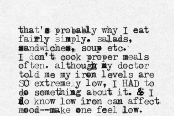 that's probably why I eat fairly simply. salads, sandwiches, soup etc. I don't cook proper meals often. althougg h h my doctor told me my iron levels are SO extremely low, I HAD to do something about it. $ & & & I fo d d know low iron can affect mood--make one feel low. 