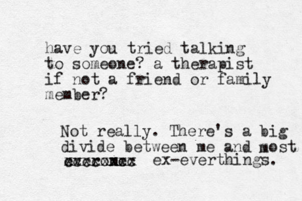 have you tried talking to someone ? a therapist if not a friend or family member? Not really. There's a big divide between me and most m everom ne ccccxxcc xxxxxxxx ex -everthings. 