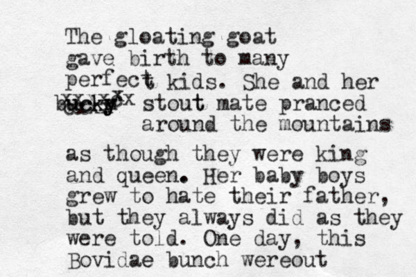 The gloating goat gave birth to many perfect t kids. She and her stout m bucky y ucky t mate pranced around the mountains as though they were king and queen. . Her baby boys grew to hate their father, but they always did as they were told. One day, this Bovidae e bunch were out cxxx xxxxcx x 