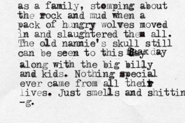 as a family, stomping about the rock and mud when a pack of hungry wolves moved in and slaughtered them all. The old nannie's skull still can be seen to this fay d d f daax day along with the big billy and kids. Nothing special ever came from all theit r r lives. Just smells and shitting -g. 