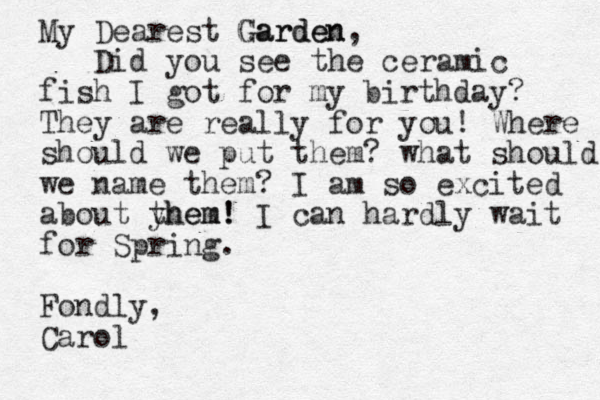 My Dearest Garden Garden, Did you see the ceramic fish I got for my birthday? They are really for you! Where should we put them? what should we name them? I am so excited about yhem! them! I can hardly wait for Spring . Fondly, Carol