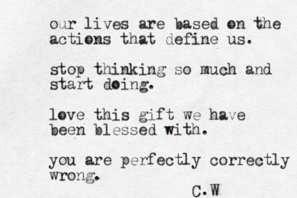 our lives are based on the actions that define us. stop thinking so much and start doing. love this gift we have been blessed with. you are perfectly correctly wrong. C.W