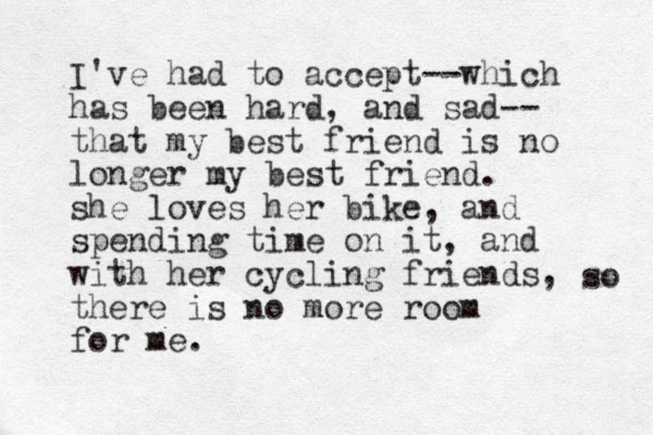 I've had to accept--which has been hard, and sad-- that my best friend is no longer my best friend. she loves her bike, and spending time on it , and with her cycling friends, there is no more room for me. so 